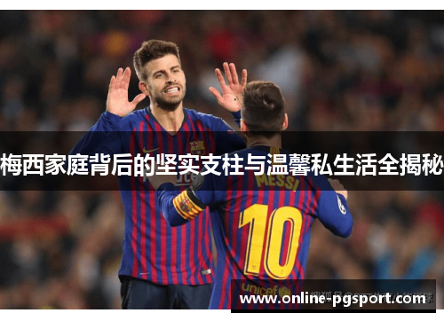 梅西家庭背后的坚实支柱与温馨私生活全揭秘
