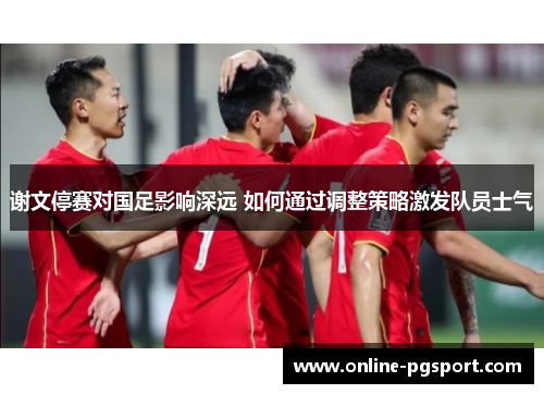 谢文停赛对国足影响深远 如何通过调整策略激发队员士气 谢文停赛对国足影响深远 如何通过调整策略激发队员士气