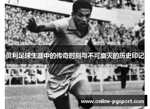贝利足球生涯中的传奇时刻与不可磨灭的历史印记 贝利足球生涯中的传奇时刻与不可磨灭的历史印记