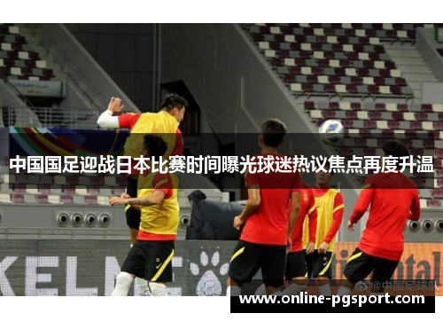 中国国足迎战日本比赛时间曝光球迷热议焦点再度升温 中国国足迎战日本比赛时间曝光球迷热议焦点再度升温