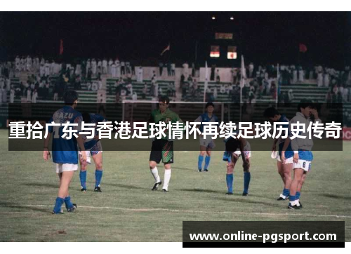 重拾广东与香港足球情怀再续足球历史传奇 重拾广东与香港足球情怀再续足球历史传奇