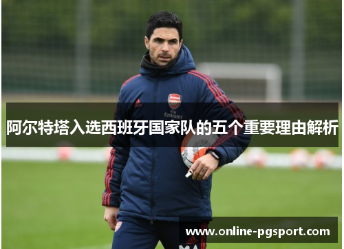 阿尔特塔入选西班牙国家队的五个重要理由解析 阿尔特塔入选西班牙国家队的五个重要理由解析