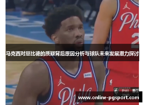 马克西对恩比德的质疑背后原因分析与球队未来发展潜力探讨