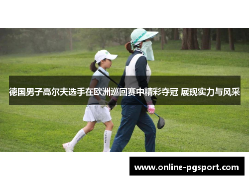 德国男子高尔夫选手在欧洲巡回赛中精彩夺冠 展现实力与风采
