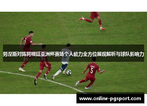 努涅斯对阵阿根廷亚洲杯赛场个人能力全方位展现解析与球队影响力