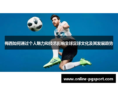 梅西如何通过个人魅力和技艺影响全球足球文化及其发展趋势
